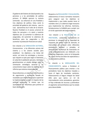 85
El gobierno del Sistema de Salud pondrá a las
personas y a las prioridades de política
primero. El MINSA ejercerá la rectoría
centrando sus esfuerzos en una finalidad y
tres objetivos de política. Estos serán la
prioridad del gobierno del sistema, para lo
cual, ejerceremos las 4 roles de la rectoría.
Nuestra finalidad es el acceso universal de
todos los peruanos a la salud y nuestros
objetivos son: (i) aumentar la cobertura de
asegurados, (ii) aumentar la cobertura de
beneficios para los asegurados y (iii)
aumentar la protección financiera en salud.
Con relación a la CONDUCCIÓN SECTORIAL,
Convocaremos a los diferentes actores del
sistema y a los actores sociales para
establecer los objetivos y las metas del
sector, así como las estrategias y recursos
que requiere el país para lograr el bienestar
en salud de la población peruana. Asimismo,
garantizaremos un amplio diálogo sobre la
orientación estratégica sectorial y un
conocimiento mayor sobre los alcances de la
reforma que estamos emprendiendo.
Desarrollaremos un sistema de información y
de seguimiento y evaluación basado en
resultados que emplearemos para supervisar
la implementación y medir el impacto de las
políticas nacionales, el mismo que irá
acompañado de incentivos para premiar el
buen desempeño.
Respecto a la REGULACIÓN Y FISCALIZACIÓN,
elaboraremos el marco normativo necesario
para asegurar que los objetivos se
implementen y que todos puedan tener el
mandato claro y la cobertura legal necesaria
para implementar las reformas. Asimismo,
fortaleceremos la SUNASA para cumplir con
el rol de supervisión del aseguramiento;
Con relación a la REGULACIÓN DE LA
PRESTACIÓN, actuaremos activamente en
promover la elevación de la capacidad de
respuesta del primer nivel de atención, el
intercambio de servicios entre diferentes
prestadores públicos y privados, el
planeamiento multianual de inversiones en
salud preferentemente con ESSALUD y los
Gobiernos Regionales, como en la búsqueda
de nuevas formas de dotar de especialistas a
los prestadores públicos.
En relación a la MODULACIÓN DEL
FINANCIAMIENTO, vamos a fortalecer el
financiamiento público para orientar a los
prestadores hacia los objetivos trazados y
hacia el logro de resultados sanitarios.
Potenciaremos el Seguro Integral de Salud
(SIS) para que ejerza un rol de
intermediación entre prestadores, garantice
el flujo ordenado de recursos y profundizar
el segmento semicontributivo que ha estado
poco desarrollado.
 