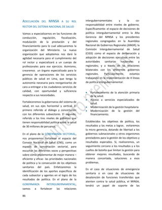 86
ADECUACIÓN DEL MINSA A SU ROL
RECTOR DEL SISTEMA NACIONAL DE SALUD
Vamos a especializarnos en las funciones de
conducción, regulación, fiscalización,
modulación de la prestación y del
financiamiento para lo cual adecuaremos la
organización del Ministerio. La nueva
organización que adoptemos nos dará la
agilidad necesaria para el cumplimiento del
rol rector y especializará a un cuerpo de
profesionales para ese ejercicio. Asimismo,
crearemos un órgano especializado para la
gerencia de operaciones de los servicios
públicos de salud en Lima, que tenga la
autonomía necesaria para reorganizarlos de
cara a entregar a los ciudadanos servicios de
calidad, con oportunidad y suficiencia
respecto a sus necesidades.
Fortaleceremos la gobernanza del sistema de
salud, en sus ejes horizontal y vertical. El
primero referido al diálogo y concertación
con los diferentes subsectores. El segundo,
referido a los tres niveles de gobierno que
tienen responsabilidad política sobre la salud
de 30 millones de peruanos.
En el plano de la GOBERNANZA SECTORIAL,
nos proponemos fortalecer el espacio del
Consejo Nacional de Salud (CNS), como un
espacio de concertación sectorial, para
escuchar las diferentes voces y perspectivas
sobre cómo implementar de mejor manera –
eficiente y eficaz- las prioridades nacionales
de política y la consecución de los objetivos
sanitarios del país. Enfatizaremos la
identificación de los aportes específicos de
cada subsector y agentes en el logro de los
resultados de política. En el plano de la
GOBERNANZA INTERGUBERNAMENTAL,
vamos a fortalecer las relaciones
intergubernamentales y la co-
responsabilidad entre niveles de gobierno.
Específicamente: el espacio de decisiones de
política intergubernamental entre la Alta
Gerencia del MINSA y los presidentes
regionales congregados en la Asamblea
Nacional de Gobiernos Regionales (ANGR); la
Comisión Intergubernamental de Salud
(CIGS) como el espacio de deliberación y
adopción de decisiones ejecutivas entre las
autoridades sanitarias nacionales y
regionales; y a través de las relaciones
bilaterales con los diferentes gobiernos
regionales. Particularmente, estamos
trabajando en la implementación de 4 líneas
de política intergubernamental:
 Fortalecimiento de la atención primaria
de la salud.
 Acceso a servicios especializados de
salud.
 Modernización de la gestión hospitalaria
 Modernización de la gestión del
financiamiento.
Establecidos los objetivos de política, los
resultados y las metas a lograr, evitaremos
la micro gerencia, dotando de libertad a los
gobiernos subnacionales y otros organismos
prestadores para la gestión de los objetivos y
resultados esperados. Sí, realizaremos, un
seguimiento cercano a los resultados y a los
cuellos de botella que limitan la gestión para
obtener mejores resultados, buscando de
manera concertada, soluciones a esos
problemas.
En el caso de situaciones de emergencia
sanitaria o en caso de situaciones de
desatención de funciones transferidas que
atenten contra la salud pública, el MINSA,
tendrá un papel de soporte de las
 