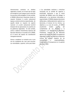 87
intervenciones sanitarias en ámbitos
regionales y locales, en el marco de las leyes
de emergencia, para asegurar que la salud de
los peruanos esté protegida. En este sentido,
el MINSA diferenciará situaciones donde se
requiere fortalecer la acción subnacional
(apoyo y asistencia técnica especializada), de
aquella donde se requiere de soporte
nacional a la acción subnacional (control
temporal de las operaciones en acuerdo con
los gobiernos regionales). En este sentido,
vamos a elaborar lineamientos expresos del
Ejecutivo Nacional, en acuerdo con la ANGR,
en el marco del espacio de coordinación
intergubernamental.
Vamos a establecer un contacto cara a cara
con los ciudadanos de a pie, para escuchar
sus necesidades y aportes, como para dotar
a las autoridades sanitarias y directivos
nacionales de un sentido de urgencia y
practicidad. Aspiramos a que la nueva
autoridad del MINSA nazca del diálogo, la
deliberación y las decisiones informadas y
argumentadas. El MINSA adoptará decisiones
deliberadas y deliberadamente explicará sus
decisiones, el alcance de las mismas, sus
objetivos y su curso de acción. El MINSA
anualmente rendirá cuentas del
cumplimiento de sus objetivos a la
ciudadanía y al Congreso de La República.
Finalmente, respecto de los diferentes
agentes del sistema de salud y los gobiernos
regionales y locales se propiciará rendiciones
mutuas de cuentas respecto de los
compromisos y responsabilidades,
fortaleciendo la transparencia en la gestión
del sector salud.
 