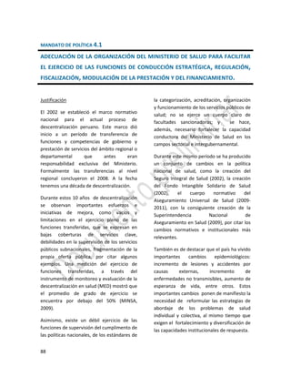 88
MANDATO DE POLÍTICA 4.1
ADECUACIÓN DE LA ORGANIZACIÓN DEL MINISTERIO DE SALUD PARA FACILITAR
EL EJERCICIO DE LAS FUNCIONES DE CONDUCCIÓN ESTRATÉGICA, REGULACIÓN,
FISCALIZACIÓN, MODULACIÓN DE LA PRESTACIÓN Y DEL FINANCIAMIENTO.
Justificación
El 2002 se estableció el marco normativo
nacional para el actual proceso de
descentralización peruano. Este marco dió
inicio a un período de transferencia de
funciones y competencias de gobierno y
prestación de servicios del ámbito regional o
departamental que antes eran
responsabilidad exclusiva del Ministerio.
Formalmente las transferencias al nivel
regional concluyeron el 2008. A la fecha
tenemos una década de descentralización.
Durante estos 10 años de descentralización
se observan importantes esfuerzos e
iniciativas de mejora, como vacíos y
limitaciones en el ejercicio pleno de las
funciones transferidas, que se expresan en
bajas coberturas de servicios clave,
debilidades en la supervisión de los servicios
públicos subnacionales, fragmentación de la
propia oferta pública, por citar algunos
ejemplos. Una medición del ejercicio de
funciones transferidas, a través del
instrumento de monitoreo y evaluación de la
descentralización en salud (MED) mostró que
el promedio de grado de ejercicio se
encuentra por debajo del 50% (MINSA,
2009).
Asimismo, existe un débil ejercicio de las
funciones de supervisión del cumplimento de
las políticas nacionales, de los estándares de
la categorización, acreditación, organización
y funcionamiento de los servicios públicos de
salud; no se ejerce un cuerpo claro de
facultades sancionadoras; y se hace,
además, necesario fortalecer la capacidad
conductora del Ministerio de Salud en los
campos sectorial e intergubernamental.
Durante este mismo período se ha producido
un conjunto de cambios en la política
nacional de salud, como la creación del
Seguro Integral de Salud (2002), la creación
del Fondo Intangible Solidario de Salud
(2002), el cuerpo normativo del
Aseguramiento Universal de Salud (2009-
2011), con la consiguiente creación de la
Superintendencia Nacional de
Aseguramiento en Salud (2009), por citar los
cambios normativos e institucionales más
relevantes.
También es de destacar que el país ha vivido
importantes cambios epidemiológicos:
incremento de lesiones y accidentes por
causas externas, incremento de
enfermedades no transmisibles, aumento de
esperanza de vida, entre otros. Estos
importantes cambios ponen de manifiesto la
necesidad de reformular las estrategias de
abordaje de los problemas de salud
individual y colectiva, al mismo tiempo que
exigen el fortalecimiento y diversificación de
las capacidades institucionales de respuesta.
 