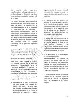 89
No obstante estas importantes
transformaciones políticas, institucionales y
epidemiológicas, el Ministerio de Salud
tiene la misma organización que hace más
de 10 años.
Una mirada detenida a la organización del
Ministerio de Salud muestra un conjunto de
áreas de mejora: la diferenciación de
funciones de gobierno de las de prestación;
la clarificación de las funciones y
adecuaciones organizacionales para la
rectoría de la salud colectiva o pública; un
mejor balance de las responsabilidades de la
alta gerencia sobre un conjunto muy variado
de materias sectoriales; la precisión del rol
del Ministerio sobre las funciones
compartidas con los gobiernos regionales;
entre otras.
La actual organización del Ministerio de
Salud limita enormemente el ejercicio de su
rectoría y atrofia su capacidad de respuesta a
los grandes desafíos del sistema de salud.
Descripción del mandato de política:
Para cumplir con sus funciones de gobierno,
las funciones rectoras que el Ministerio
desarrollará prioritariamente serán: (a)
Conducción estratégica y liderazgo, (b)
Regulación y fiscalización, (c) Modulación del
financiamiento y (d) Articulación y
complementariedad flexible de la prestación.
Los cambios más importantes de la
reorganización institucional serán:
a. La creación de un nuevo Viceministerio
de Salud Pública, cuyo mandato será
definir una política sectorial clara,
estrategias de abordaje de los principales
problemas sanitarios en su campo, la
generación de incentivos y arreglos
organizacionales de alcance sectorial,
intersectorial e intergubernamental y la
supervisión efectiva del cumplimiento de
la política.
b. La separación de las funciones de
gobierno de las de prestación, a través
de la creación de un Organismo Público
Ejecutor (OPE) que asumirá la gestión de
las operaciones de los servicios de salud
en la capital de La República. El
Ministerio se concentrará en las
funciones de gobierno en salud.
c. La mejora de los mecanismos de la
GOBERNANZA SECTORIAL, fortaleciendo
el Consejo Nacional de Salud (CNS),
como espacio consultivo y de
concertación, poniendo énfasis en las
responsabilidades y compromisos de los
diferentes subsectores del sistema.
d. El fortalecimiento de la GOBERNANZA
INTERGUBERNAMENTAL,
institucionalizando los espacios de
decisiones de política entre los tres
niveles de gobierno (MINSA-Asamblea
Nacional de Gobiernos Regionales; la
Comisión Intergubernamental de Salud
(CIGS) y las relaciones bilaterales con
cada Gobierno Regional.
e. La creación de mecanismos de diálogo y
consulta con los ciudadanos, como de
rendición de cuentas a la población
sobre los resultados de la política
sanitaria.
 