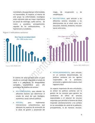 9
mortalidad y discapacidad por enfermedades
no transmisibles. Al respecto, al interior de
este grupo las enfermedades oncológicas
están cobrando cada vez mayor importancia
(el cáncer de estómago, cuello uterino, de
mama y prostático, principalmente),
seguidas de las cardiovasculares, la
hipertensión y la diabetes.
El sistema de salud peruano tiene un gran
desafío en continuar mejorando el estado de
salud e ir reduciendo las desigualdades
sanitarias, requiriéndose para ello
profundizar las acciones de carácter:
 MULTIDIMENSIONAL, para abordar los
diferentes factores que determinan el
estado de salud del país (biológico,
económico, social, cultural, político).
 INTEGRAL, para implementar
intervenciones comprehensivas que
abarquen los aspectos de promoción de
la salud, de gestión y prevención del
riesgo, de recuperación y de
rehabilitación.
 MULTISECTORIAL, para articular a los
diferentes sectores vinculados a los
determinantes de la salud, como son:
Educación, Vivienda, Ambiente, Inclusión
social, entre otros.
 INTERGUBERNAMENTAL, para articular,
en un contexto descentralizado, las
políticas sanitarias con los agentes
responsables de la prestación,
promoción y vigilancia de la salud a nivel
regional y local.
Un aspecto importante de esta articulación,
es alinear las políticas sanitarias con la
gestión de los servicios para generar las
condiciones de oferta de servicios
especializados y el volumen de recursos
requeridos que permitan al Sistema de Salud
responder satisfactoriamente a los cambios
en las necesidades de salud de la población,
principalmente, la de menores recursos.
158.6
148.2
136.1
126.3
110.3
99.1
81.5
66.8
55
41.1
27.4
17 11
0
20
40
60
80
100
120
140
160
180
1950-1955 1970-1975 1990-1995 2010-2012
Perú:Tasa de mortalidad infantil
43.9 46.28
49.13
51.5
55.52 58.53
61.55
64.37
66.74 69.26
71.6 73.12
74
0
10
20
30
40
50
60
70
80
1950-1955 1970-1975 1990-1995 2010-2012
Perú:Esperanza de vida al nacer
Fuente: INEI, ENDES 2012Fuente: INEI, ENDES 2011
Figura 1: Indicadores sanitarios
(Por 1000 nacidos vivos)
(Años)
 