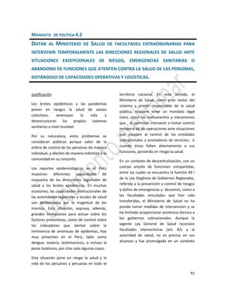 91
MANDATO DE POLÍTICA 4.2
DOTAR AL MINISTERIO DE SALUD DE FACULTADES EXTRAORDINARIAS PARA
INTERVENIR TEMPORALMENTE LAS DIRECCIONES REGIONALES DE SALUD ANTE
SITUACIONES EXCEPCIONALES DE RIESGO, EMERGENCIAS SANITARIAS O
ABANDONO DE FUNCIONES QUE ATENTEN CONTRA LA SALUD DE LAS PERSONAS,
DOTÁNDOLO DE CAPACIDADES OPERATIVAS Y LOGÍSTICAS.
Justificación
Los brotes epidémicos y las pandemias
ponen en riesgos la salud de vastos
colectivos, amenazan la vida y
desestructuran los propios sistemas
sanitarios a nivel mundial.
Por su naturaleza, estos problemas se
consideran públicos porque salen de la
esfera de control de las personas de manera
individual, y afectan de manera indistinta a la
comunidad en su conjunto.
Los reportes epidemiológicos en el Perú
muestran diferentes capacidades de
respuesta de las direcciones regionales de
salud a los brotes epidémicos. En muchas
ocasiones, las capacidades institucionales de
las autoridades regionales y locales de salud
son desbordadas por la magnitud de los
mismos. Esta situación, expresa, además,
grandes limitaciones para actuar sobre los
factores preventivos, como de control sobre
los indicadores que alertan sobre la
inminencia de amenazas de epidemias, hoy
muy presentes en el Perú, tales como
dengue, malaria, leishmaniosis, o incluso la
peste bubónica, por citar solo algunos casos.
Esta situación pone en riesgo la salud y la
vida de los peruanos y peruanas en todo el
territorio nacional. En este sentido, el
Ministerio de Salud, como ente rector del
sistema y primer responsable de la salud
pública, requiere tener un mandato legal
claro, como los instrumentos y mecanismos
que le permitan intervenir o tomar control
temporal de las operaciones ante situaciones
que escapen al control de las entidades
subnacionales y prestadoras de servicios; o
cuando éstas falten abiertamente a sus
funciones, poniendo en riesgo la salud.
En un contexto de descentralización, con un
cuerpo amplio de funciones compartidas,
entre las cuales se encuentra la función 49 i
de la Ley Orgánica de Gobiernos Regionales,
referida a la prevención y control de riesgos
y daños de emergencias y desastres, como a
las facultades vinculadas que han sido
transferidas, el Ministerio de Salud no ha
posido tomar medidas de intervención y se
ha limitado proporcionar asistencia técnica a
los gobiernos subnacionales. Aunque la
vigente Ley General de Salud reconoce
facultades interventoras (art. 82) a la
autoridad de salud, no es precisa en sus
alcances y fue promulgada en un contexto
 