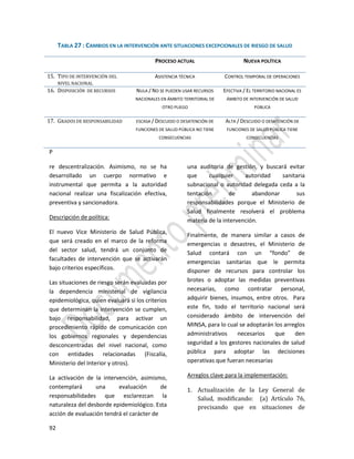 92
P
re descentralización. Asimismo, no se ha
desarrollado un cuerpo normativo e
instrumental que permita a la autoridad
nacional realizar una fiscalización efectiva,
preventiva y sancionadora.
Descripción de política:
El nuevo Vice Ministerio de Salud Pública,
que será creado en el marco de la reforma
del sector salud, tendrá un conjunto de
facultades de intervención que se activarán
bajo criterios específicos.
Las situaciones de riesgo serán evaluadas por
la dependencia ministerial de vigilancia
epidemiológica, quien evaluará si los criterios
que determinan la intervención se cumplen,
bajo responsabilidad, para activar un
procedimiento rápido de comunicación con
los gobiernos regionales y dependencias
desconcentradas del nivel nacional, como
con entidades relacionadas (Fiscalía,
Ministerio del Interior y otros).
La activación de la intervención, asimismo,
contemplará una evaluación de
responsabilidades que esclarezcan la
naturaleza del desborde epidemiológico. Esta
acción de evaluación tendrá el carácter de
una auditoria de gestión, y buscará evitar
que cualquier autoridad sanitaria
subnacional o autoridad delegada ceda a la
tentación de abandonar sus
responsabilidades porque el Ministerio de
Salud finalmente resolverá el problema
materia de la intervención.
Finalmente, de manera similar a casos de
emergencias o desastres, el Ministerio de
Salud contará con un “fondo” de
emergencias sanitarias que le permita
disponer de recursos para controlar los
brotes o adoptar las medidas preventivas
necesarias, como contratar personal,
adquirir bienes, insumos, entre otros. Para
este fin, todo el territorio nacional será
considerado ámbito de intervención del
MINSA, para lo cual se adoptarán los arreglos
administrativos necesarios que den
seguridad a los gestores nacionales de salud
pública para adoptar las decisiones
operativas que fueran necesarias
Arreglos clave para la implementación:
1. Actualización de la Ley General de
Salud, modificando: (a) Artículo 76,
precisando que en situaciones de
TABLA 27 : CAMBIOS EN LA INTERVENCIÓN ANTE SITUACIONES EXCEPCIONALES DE RIESGO DE SALUD
PROCESO ACTUAL NUEVA POLÍTICA
15. TIPO DE INTERVENCIÓN DEL
NIVEL NACIONAL
ASISTENCIA TÉCNICA CONTROL TEMPORAL DE OPERACIONES
16. DISPOSICIÓN DE RECURSOS NULA / NO SE PUEDEN USAR RECURSOS
NACIONALES EN ÁMBITO TERRITORIAL DE
OTRO PLIEGO
EFECTIVA / EL TERRITORIO NACIONAL ES
ÁMBITO DE INTERVENCIÓN DE SALUD
PÚBLICA
17. GRADOS DE RESPONSABILIDAD ESCASA / DESCUIDO O DESATENCIÓN DE
FUNCIONES DE SALUD PÚBLICA NO TIENE
CONSECUENCIAS
ALTA / DESCUIDO O DESATENCIÓN DE
FUNCIONES DE SALUD PÚBLICA TIENE
CONSECUENCIAS
 