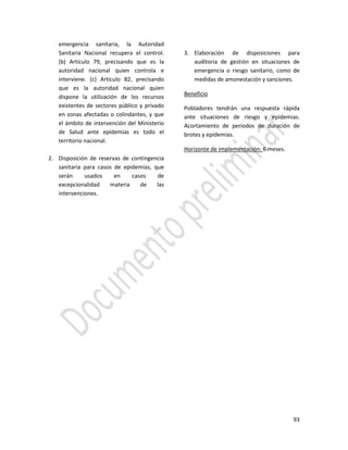 93
emergencia sanitaria, la Autoridad
Sanitaria Nacional recupera el control.
(b) Artículo 79, precisando que es la
autoridad nacional quien controla e
interviene. (c) Artículo 82, precisando
que es la autoridad nacional quien
dispone la utilización de los recursos
existentes de sectores público y privado
en zonas afectadas o colindantes, y que
el ámbito de intervención del Ministerio
de Salud ante epidemias es todo el
territorio nacional.
2. Disposición de reservas de contingencia
sanitaria para casos de epidemias, que
serán usados en casos de
excepcionalidad materia de las
intervenciones.
3. Elaboración de disposiciones para
auditoria de gestión en situaciones de
emergencia o riesgo sanitario, como de
medidas de amonestación y sanciones.
Beneficio
Pobladores tendrán una respuesta rápida
ante situaciones de riesgo y epidemias.
Acortamiento de períodos de duración de
brotes y epidemias.
Horizonte de implementación: 6 meses.
 