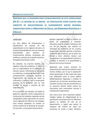 94
MANDATO DE POLÍTICA 4.3
DISPONER QUE LA INVERSIÓN PARA ESTABLECIMIENTOS DE ALTA COMPLEJIDAD
(III-1) Y LA GESTIÓN DE LA BRECHA DE ESPECIALISTAS ESTÉN SUJETAS CON
CARÁCTER DE OBLIGATORIEDAD AL PLANEAMIENTO MACRO REGIONAL
CONCERTADO ENTRE EL MINISTERIO DE SALUD, LOS GOBIERNOS REGIONALES Y
ESSALUD.
J
Justificación
Los altos déficits de infraestructura y
equipamiento de servicios de alta
especialización en las regiones del país y la
limitada disponibilidad de recursos humanos
especializados para ponerlos en
funcionamiento efectivo, constituyen dos
problemas centrales de la gestión sectorial e
intergubernamental de la salud.
No obstante, los enormes desafíos que
significan estos dos problemas, la forma en
que los organizadores de la prestación de
servicios buscan enfrentarlos es dividiendo
sus esfuerzos y compitiendo entre ellos. Este
comportamiento autárquico aumenta la
fragmentación del sistema de salud, su
ineficiencia e ineficacia, con el consecuente
perjuicio de la población que ve muy
limitado su acceso a servicios de alta
especialización.
En la actualidad, por ejemplo, casi todos los
gobiernos regionales vienen proyectando la
construcción de hospitales regionales de alta
complejidad y todos argumentan ser centros
macro regionales de referencia. Sin embargo,
estos buenos propósitos no resisten un
mínimo análisis de la demanda de servicios.
Por los tanto, si esos buenos deseos de los
gestores regionales se llegan a traducir en
gastos de preinversión e inversión,
estaremos ante un enorme ineficiencia del
uso de los recursos, que además no
resolverán los problemas de los usuarios
porque sería imposible ponerlos a funcionar
realmente. Esta tendencia, por lo tanto, nos
llevará a tener elefantes blancos cual
monumentos a la incapacidad de concertar y
planificar la inversión y la disponibilidad y
dotación de recursos humanos.
Agravando este cuadro, tenemos las
proyecciones de inversión de EsSalud en esos
mismos ámbitos, por lo que la duplicación
estaría garantizada. Si bien hasta hace poco
esta duplicación entre el sector público
MINSA-Gobiernos Regionales y EsSalud se
entendía por las barreras burocráticas para
compartir servicios, hoy nos encontramos en
un escenario distinto donde existen los
mecanismos para intercambiar servicios y
complementar especialistas.
Este marco pone como imperativo adoptar
medidas rápidas de obligatoriedad de la
planificación concertada entre los diferentes
agentes en ámbitos de más de un
departamento o región para pensar la
respuesta del sistema de salud con
economías de escala y mayor eficiencia.
 
