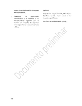 96
ámbito le corresponde a las autoridades
regionales de salud.
3. Operativizar las disposiciones
administrativas y los incentivos a las
mancomunidades regionales para la
inversión en hospitales de referencia
macroregional en el caso de hospitales
públicos.
Beneficio
La población asegurada del SIS, EsSalud y las
Sanidades tendrán mayor acceso a los
servicios especializados.
Horizonte de implementación: 2 años.
 