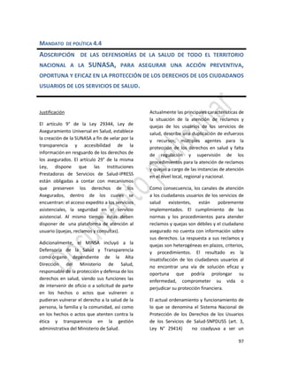 97
MANDATO DE POLÍTICA 4.4
ADSCRIPCIÓN DE LAS DEFENSORÍAS DE LA SALUD DE TODO EL TERRITORIO
NACIONAL A LA SUNASA, PARA ASEGURAR UNA ACCIÓN PREVENTIVA,
OPORTUNA Y EFICAZ EN LA PROTECCIÓN DE LOS DERECHOS DE LOS CIUDADANOS
USUARIOS DE LOS SERVICIOS DE SALUD.
Justificación
El artículo 9° de la Ley 29344, Ley de
Aseguramiento Universal en Salud, establece
la creación de la SUNASA a fin de velar por la
transparencia y accesibilidad de la
información en resguardo de los derechos de
los asegurados. El artículo 29° de la misma
Ley, dispone que las Instituciones
Prestadoras de Servicios de Salud-IPRESS
están obligadas a contar con mecanismos
que preserven los derechos de los
Asegurados, dentro de los cuales se
encuentran: el acceso expedito a los servicios
asistenciales, la seguridad en el servicio
asistencial. Al mismo tiempo éstas deben
disponer de una plataforma de atención al
usuario (quejas, reclamos y consultas).
Adicionalmente, el MINSA incluyó a la
Defensoría de la Salud y Transparencia
como órgano dependiente de la Alta
Dirección del Ministerio de Salud,
responsable de la protección y defensa de los
derechos en salud, siendo sus funciones las
de intervenir de oficio o a solicitud de parte
en los hechos o actos que vulneren o
pudieran vulnerar el derecho a la salud de la
persona, la familia y la comunidad, así como
en los hechos o actos que atenten contra la
ética y transparencia en la gestión
administrativa del Ministerio de Salud.
Actualmente las principales características de
la situación de la atención de reclamos y
quejas de los usuarios de los servicios de
salud, describe una duplicación de esfuerzos
y recursos; múltiples agentes para la
protección de los derechos en salud y falta
de regulación y supervisión de los
procedimientos para la atención de reclamos
y quejas a cargo de las instancias de atención
en el nivel local, regional y nacional.
Como consecuencia, los canales de atención
a los ciudadanos usuarios de los servicios de
salud existentes, están pobremente
implementados. El cumplimiento de las
normas y los procedimientos para atender
reclamos y quejas son débiles y el ciudadano
asegurado no cuenta con información sobre
sus derechos. La respuesta a sus reclamos y
quejas son heterogéneas en plazos, criterios,
y procedimientos. El resultado es la
insatisfacción de los ciudadanos usuarios al
no encontrar una vía de solución eficaz y
oportuna que podría prolongar su
enfermedad, comprometer su vida o
perjudicar su protección financiera.
El actual ordenamiento y funcionamiento de
lo que se denomina el Sistema Nacional de
Protección de los Derechos de los Usuarios
de los Servicios de Salud-SNPDUSS (art. 3,
Ley N° 29414) no coadyuva a ser un
 
