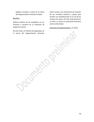 99
públicas, privadas o mixtas en el marco
del Aseguramiento Universal en Salud.
Beneficio
Defensa efectiva de los ciudadanos en sus
reclamos y aumento de la resolución de
quejas de usuarios.
De este modo, 12 millones de asegurados, en
el marco del Aseguramiento Universal,
tienen acceso a las mecanismos de atención
de sus consultas reclamos y quejas para
resolver sus insatisfacciones en el uso de los
servicios de salud y de este modo preservar
su vida o su salud y su protección financiera
ante la enfermedad.
Horizonte de implementación: 12 meses.
.
 