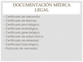 DOCUMENTACIÓN MÉDICA
LEGAL
• Certificado de defunción.
• Certificado de lesiones.
• Certificado proctológico.
• Certificado andrológico.
• Certificado ginecológico.
• Certificado de edad clínica.
• Certificado de ebriedad.
• Certificado toxicológico.
• Protocolo de necropsia.
 