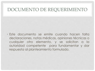 DOCUMENTO DE REQUERIMIENTO
• Este documento se emite cuando hacen falta
declaraciones, notas médicas, opiniones técnicas o
cualquier otro elemento, y se solicitan a la
autoridad competente para fundamentar y dar
respuesta al planteamiento formulado.
 