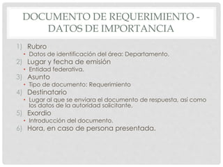 DOCUMENTO DE REQUERIMIENTO -
DATOS DE IMPORTANCIA
1) Rubro
• Datos de identificación del área: Departamento.
2) Lugar y fecha de emisión
• Entidad federativa.
3) Asunto
• Tipo de documento: Requerimiento
4) Destinatario
• Lugar al que se enviara el documento de respuesta, así como
los datos de la autoridad solicitante.
5) Exordio
• Introducción del documento.
6) Hora, en caso de persona presentada.
 