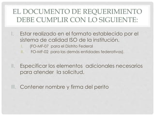 EL DOCUMENTO DE REQUERIMIENTO
DEBE CUMPLIR CON LO SIGUIENTE:
I. Estar realizado en el formato establecido por el
sistema de calidad ISO de la institución.
I. (FO-MF-07 para el Distrito Federal
II. FO-MF-02 para las demás entidades federativas).
II. Especificar los elementos adicionales necesarios
para atender la solicitud.
III. Contener nombre y firma del perito
 