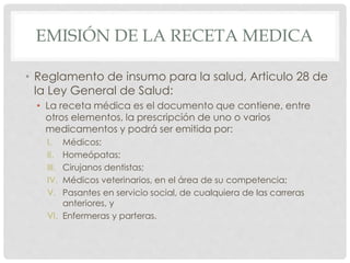 EMISIÓN DE LA RECETA MEDICA
• Reglamento de insumo para la salud, Articulo 28 de
la Ley General de Salud:
• La receta médica es el documento que contiene, entre
otros elementos, la prescripción de uno o varios
medicamentos y podrá ser emitida por:
I. Médicos;
II. Homeópatas;
III. Cirujanos dentistas;
IV. Médicos veterinarios, en el área de su competencia;
V. Pasantes en servicio social, de cualquiera de las carreras
anteriores, y
VI. Enfermeras y parteras.
 