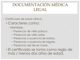 DOCUMENTACIÓN MÉDICA
LEGAL
• Certificado de edad clínica:
• Caracteres como:
• Hombre.-
• Presencia de vello púbico.
• Presencia de vello axilar.
• Presencia o ausencia de barba.
• Presencia o ausencia de bigote.
• Presencia del tercer molar.
• El certificado se toma como regla de
más / menos dos años de edad.
 