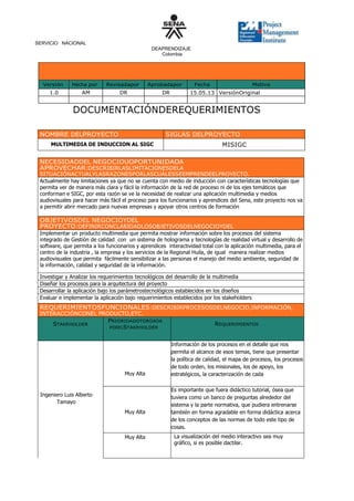 SERVICIO NACIONAL
DEAPRENDIZAJE
Colombia

Versión

Hecha por

Revisadapor

Aprobadapor

1.0

AM
L

DR
P

DR

Fecha

Motivo

15.05.13 VersiónOriginal

DOCUMENTACIÓNDEREQUERIMIENTOS
NOMBRE DELPROYECTO

SIGLAS DELPROYECTO
MISIGC

MULTIMEDIA DE INDUCCION AL SIGC

NECESIDADDEL NEGOCIOUOPORTUNIDADA
APROVECHAR:DESCRIBIRLASLIMITACIONESDELA

SITUACIÓNACTUALYLASRAZONESPORLASCUÁLESSEEMPRENDEELPROYECTO.
Actualmente hay limitaciones ya que no se cuenta con medio de inducción con características tecnologías que
permita ver de manera más clara y fácil la información de la red de proceso ni de los ejes temáticos que
conforman e SIGC, por esta razón se ve la necesidad de realizar una aplicación multimedia y medios
audiovisuales para hacer más fácil el proceso para los funcionarios y aprendices del Sena, este proyecto nos va
a permitir abrir mercado para nuevas empresas y apoyar otros centros de formación

OBJETIVOSDEL NEGOCIOYDEL
PROYECTO:DEFINIRCONCLARIDADLOSOBJETIVOSDELNEGOCIOYDEL

PROYECTOPARAPERMITIRLASTRAZABILIDADDEÉSTOS.
Implementar un producto multimedia que permita mostrar información sobre los procesos del sistema
integrado de Gestión de calidad con un sistema de holograma y tecnologías de realidad virtual y desarrollo de
software, que permita a los funcionarios y aprendices interactividad total con la aplicación multimedia, para el
centro de la industria , la empresa y los servicios de la Regional Huila, de igual manera realizar medios
audiovisuales que permita fácilmente sensibilizar a las personas el manejo del medio ambiente, seguridad de
la información, calidad y seguridad de la información.
Investigar y Analizar los requerimientos tecnológicos del desarrollo de la multimedia
Diseñar los procesos para la arquitectura del proyecto
Desarrollar la aplicación bajo los parámetrostecnológicos establecidos en los diseños
Evaluar e implementar la aplicación bajo requerimientos establecidos por los stakeholders

REQUERIMIENTOSFUNCIONALES:DESCRIBIRPROCESOSDELNEGOCIO,INFORMACIÓN,
INTERACCIÓNCONEL PRODUCTO,ETC.
PRIORIDADOTORGADA
STAKEHOLDER
PORELSTAKEHOLDER

Muy Alta

Ingeniero Luis Alberto
Tamayo
Muy Alta

Muy Alta

REQUERIMIENTOS

Información de los procesos en el detalle que nos
permita el alcance de esos temas, tiene que presentar
la política de calidad, el mapa de procesos, los procesos
de todo orden, los misionales, los de apoyo, los
estratégicos, la caracterización de cada
Es importante que fuera didáctico tutorial, ósea que
tuviera como un banco de preguntas alrededor del
sistema y la parte normativa, que pudiera entrenarse
también en forma agradable en forma didáctica acerca
de los conceptos de las normas de todo este tipo de
cosas.
La visualización del medio interactivo sea muy
gráfico, si es posible dactilar.

 