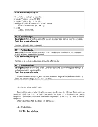 Fluxo de eventos principais:

Usuário fornece login e a senha;
Include Verificar Login [RF 10];
Include Verificar Senha [RF 11];
Se login não existir ou senha não for correta
     Extend Usuário Inválido [RF 12];
Senão
     Acesso permitido.


 [RF 10] Verificar Login
 Descrição: Sistema verifica se existe usuário cadastrado com o login informado.
 Fluxo de eventos principais:

 Procura login no banco de dados;

 [RF 11] Verificar Senha
 Descrição: Sistema verifica se a senha do usuário que está se identificando no
 sistema é igual à senha informada.
 Fluxo de eventos principais:

 Verifica se a senha cadastrada é igual à informada;

 [RF 12] Usuário Inválido
 Descrição: Sistema constata que o usuário não existe ou informações de login e
 senha informada são inválidas.
 Fluxo de eventos principais:

 O sistema informa a mensagem “Usuário Inválido: Login e/ou Senha inválidos” e
 pede novamente login e senha do usuário;



   5.2 Requisitos Não-Funcionais

   Os requisitos não-funcionais referem-se às qualidades do sistema. Descrevendo
algumas restrições para as funcionalidades do sistema, o atendimento destes
requisitos afeta diretamente a qualidade do produto e a forma de atender outros
requisitos.
   Estes requisitos estão divididos em conjuntos


   5.2.1. Usabilidade

      RNF 01 – Boa Interface
 