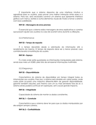 É importante que o sistema disponha de uma interface intuitiva e
agradável para os usuários, para prover uma melhor interação entre esses e o
sistema. Para isso, será necessário construir um sistema que apresente interface
gráfica com menus, botões e outros elementos visuais de modo a tornar o sistema
com boa usabilidade.

      RNF 02 – Mensagens de erros precisas

     É essencial que o sistema exiba mensagens de erros explicativas e corretas
que possam ajudar aos usuários no caso de ocorrem erros durante a utilização.


      5.2.2 Performance

      RNF 03 – Tempo de resposta

      É o tempo decorrido desde a solicitação da informação até o
recebimento da mesma. O tempo de resposta deve ser o menor possível, caso
contrário levaria à insatisfação do usuário.

      RNF 04 – Espaço

      É o meio onde serão guardadas as informações manipuladas pelo sistema,
sendo esse meio um SGBD, pelo fato de armazenar informações multimídia.


      5.2.3 Segurança

      RNF 05 – Disponibilidade

      Característica do sistema de disponibilizar em tempo integral todas as
informações aos usuários. Para isso, o sistema será dividido em várias partes, onde
cada parte ocupará uma máquina diferente.Além de garantir disponibilidade,
garante também robustez, pois mesmo com um ou mais servidores fora do ar, o
sistema ainda poderá continuar em operação, sem causar grande impacto.

      RNF 06 – Integridade

      Capacidade do sistema de manter os dados consistentes.

      RNF 06.1 – Corretude

       Característica que o sistema deve ter para que os dados manipulados por
ele estejam sempre corretos.

      RNF 06.2 – Confiabilidade
 