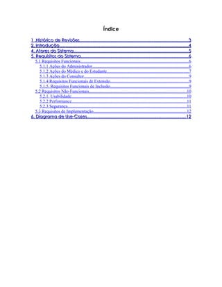 Índice

1 .Histórico de Revisões...........................................................................................3
2. Introdução............................................................................................................4
4. Atores do Sistema................................................................................................5
5. Requisitos do Sistema..........................................................................................6
   5.1 Requisitos Funcionais...................................................................................................6
      5.1.1 Ações do Administrador........................................................................................6
      5.1.2 Ações do Médico e do Estudante...........................................................................7
      5.1.3 Ações do Consultor................................................................................................9
      5.1.4 Requisitos Funcionais de Extensão........................................................................9
      5.1.5. Requisitos Funcionais de Inclusão........................................................................9
   5.2 Requisitos Não-Funcionais.........................................................................................10
      5.2.1. Usabilidade..........................................................................................................10
      5.2.2 Performance.........................................................................................................11
      5.2.3 Segurança.............................................................................................................11
   5.3 Requisitos de Implementação.....................................................................................12
6. Diagrama de Use-Cases...................................................................................12
 