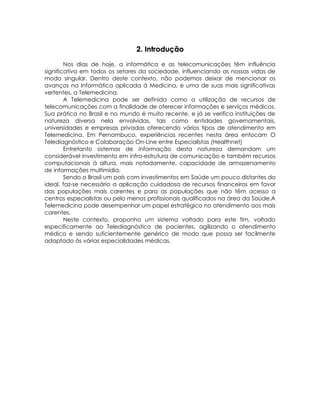 2. Introdução

        Nos dias de hoje, a informática e as telecomunicações têm influência
significativa em todos os setores da sociedade, influenciando as nossas vidas de
modo singular. Dentro deste contexto, não podemos deixar de mencionar os
avanços na Informática aplicada á Medicina, e uma de suas mais significativas
vertentes, a Telemedicina.
        A Telemedicina pode ser definida como a utilização de recursos de
telecomunicações com a finalidade de oferecer informações e serviços médicos.
Sua prática no Brasil e no mundo é muito recente, e já se verifica instituições de
natureza diversa nela envolvidas, tais como entidades governamentais,
universidades e empresas privadas oferecendo vários tipos de atendimento em
Telemedicina. Em Pernambuco, experiências recentes nesta área enfocam O
Telediagnóstico e Colaboração On-Line entre Especialistas (Healthnet)
        Entretanto sistemas de informação desta natureza demandam um
considerável investimento em infra-estrutura de comunicação e também recursos
computacionais à altura, mais notadamente, capacidade de armazenamento
de informações multimídia.
        Sendo o Brasil um país com investimentos em Saúde um pouco distantes do
ideal, faz-se necessário a aplicação cuidadosa de recursos financeiros em favor
das populações mais carentes e para as populações que não têm acesso a
centros especialistas ou pelo menos profissionais qualificados na área da Saúde.A
Telemedicina pode desempenhar um papel estratégico no atendimento aos mais
carentes.
        Neste contexto, proponho um sistema voltado para este fim, voltado
especificamente ao Telediagnóstico de pacientes, agilizando o atendimento
médico e sendo suficientemente genérico de modo que possa ser facilmente
adaptado às várias especialidades médicas.
 