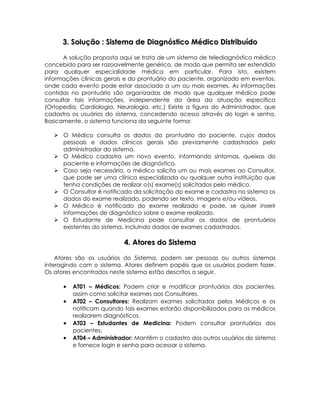 3. Solução : Sistema de Diagnóstico Médico Distribuído

      A solução proposta aqui se trata de um sistema de telediagnóstico médico
concebido para ser razoavelmente genérico, de modo que permita ser estendido
para qualquer especialidade médica em particular. Para isto, existem
informações clínicas gerais e do prontuário do paciente, organizado em eventos,
onde cada evento pode estar associado a um ou mais exames. As informações
contidas no prontuário são organizadas de modo que qualquer médico pode
consultar tais informações, independente da área da atuação específica
(Ortopedia, Cardiologia, Neurologia, etc.) Existe a figura do Administrador, que
cadastra os usuários do sistema, concedendo acesso através do login e senha.
Basicamente, o sistema funciona da seguinte forma:

    O Médico consulta os dados do prontuário do paciente, cujos dados
     pessoais e dados clínicos gerais são previamente cadastrados pelo
     administrador do sistema.
    O Médico cadastra um novo evento, informando sintomas, queixas do
     paciente e informações de diagnóstico.
    Caso seja necessário, o médico solicita um ou mais exames ao Consultor,
     que pode ser uma clínica especializada ou qualquer outra instituição que
     tenha condições de realizar o(s) exame(s) solicitados pelo médico.
    O Consultor é notificado da solicitação do exame e cadastra no sistema os
     dados do exame realizado, podendo ser texto, imagens e/ou vídeos.
    O Médico é notificado do exame realizado e pode, se quiser inserir
     informações de diagnóstico sobre o exame realizado.
    O Estudante de Medicina pode consultar os dados de prontuários
     existentes do sistema, incluindo dados de exames cadastrados.

                           4. Atores do Sistema

    Atores são os usuários do Sistema, podem ser pessoas ou outros sistemas
interagindo com o sistema. Atores definem papéis que os usuários podem fazer.
Os atores encontrados neste sistema estão descritos a seguir.

      •   AT01 – Médicos: Podem criar e modificar prontuários dos pacientes,
          assim como solicitar exames aos Consultores.
      •   AT02 – Consultores: Realizam exames solicitados pelos Médicos e os
          notificam quando tais exames estarão disponibilizados para os médicos
          realizarem diagnósticos.
      •   AT03 – Estudantes de Medicina: Podem consultar prontuários dos
          pacientes.
      •   AT04 – Administrador: Mantêm o cadastro dos outros usuários do sistema
          e fornece login e senha para acessar o sistema.
 