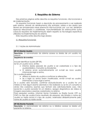 5. Requisitos do Sistema

     Nas próximas páginas estão descritos os requisitos funcionais, não-funcionais e
de implementação.
     Os requisitos funcionais fazem a descrição do processamento a ser realizado
pelo sistema, através do detalhamento das entradas, saídas e dos dados que
devem ser armazenados nesse sistema.Os não-funcionais, por sua vez, detalham
aspectos relacionados a usabilidade, manutenibilidade do sistema,entre outras
coisas.Os requisitos de implementação dizem respeito as tecnologias específicas
utilizadas na implementação do sistema.
     Estes requisitos estão descritos logo abaixo:

   5.1 Requisitos Funcionais


   5.1.1 Ações do Administrador

 [RF 01] Manter Usuário
 Descrição: O Administrador do sistema acessa os dados de um usuário no
 sistema.
 Seqüência de eventos:

 Include Identificar Usuário [RF 09];
 Se for um usuário novo, então:
          Informa dados pessoais do usuário a ser cadastrado e o tipo de
            usuário(Médico, Consultor ou Estudante).
          O sistema envia automaticamente um e-mail ao novo usuário
            informando login e senha.
 Se o usuário já existe,
          Alterar os dados do usuário e confirmar as alterações.
          Se o login ou senha foram modificados, enviar e-mail ao usuário
            informando o novo login e senha.
 Se o usuário será excluído, confirmar exclusão.Exceto se o usuário for um
 médico e tiver algum exame solicitado e não realizado ou se for um consultor e
 ainda não cadastrou exames que tenham sido solicitados.Neste caso, não
 excluir.Se o usuário excluído foi um Médico, apagar diagnósticos de vídeos e
 imagens associados a exames cadastrados no sistema.
 Para pesquisar usuários, informar Nome Completo ou Razão Social, CPF ou
 CNPJ ou tipo de usuário.Como resultado da pesquisa, são listados o nome do
 usuário ou razão social e o tipo de usuário, ordenados alfabeticamente pelo
 nome do usuário ou razão social.

 [RF 02] Manter Paciente
 Descrição: O Administrador do sistema ou o Médico acessa os dados um
 paciente no sistema.
 