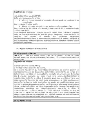 Seqüência de eventos:

Include Identificar Usuário [RF 09];
Se for um novo paciente, então:
        Informa dados pessoais e os dados clínicos gerais do paciente a ser
           cadastrado.
Se o paciente já existe, então:
        Alterar os dados pessoais do paciente e confirmar alterações.
Se o paciente for excluído e não tem algum exame solicitado e não-realizado,
confirmar exclusão.
Para pesquisar pacientes, informar ou mais destes filtros : Nome Completo,
,data de nascimento,nome da mãe ou grupo sanguíneo.Como resultado da
pesquisa,     são     listados   os  nomes    dos    pacientes,    ordenados
alfabeticamente.Enquanto o administrador poderá incluir, alterar, pesquisar e
excluir pacientes, o Médico poderá apenas pesquisar, detalhar e alterar dados
clínicos dos pacientes.


  5.1.2 Ações do Médico e do Estudante

[RF 03] Diagnosticar Exame
Descrição: O Médico insere informações de diagnóstico sobre os dados
exames realizados, relativos ao evento associado, ou o Estudante visualiza tais
informações.
Seqüência de eventos:

Extends Consultar Exame [RF 06];
O médico verifica os dados do exame.
Se o exame houver um ou mais vídeos relacionados ao exame, podem ser
inseridas informações de diagnóstico pelo médico em instantes de tempo pré-
determinados no vídeo em execução.Por exemplo, em um vídeo de 5 minutos,
aos 2 min,por exemplo, ele pode inserir uma anotação(diagnóstico) a
respeito.Neste instante, o vídeo é pausado para que o médico insira suas
observações.Ao terminar de inserir suas observações, o vídeo continua em
execução. Se houver outra anotação, ela pode ser modificada.Neste caso
quando a anotação aparecer na tela o médico deve selecionar a anotação e
alterar os dados.O vídeo também é pausado neste instante.Para expirar um
diagnóstico, selecionar um diagnóstico.Neste momento, o vídeo é
pausado.Depois, confirmar expiração. Para imagens, também podem ser
anexadas ou expiradas informações de diagnóstico em forma textual.Vale
salientar que informações expiradas são invisíveis apenas ao médico que as
expirou.Todas estas informações são gravadas no SGBD.

[RF 04] Manter Evento
 