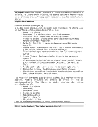 Descrição: O Médico Cadastra um evento ou acessa os dados de um evento já
existente.Se o usuário for um estudante, ele apenas consulta as informações de
um determinado evento.Ambos podem pesquisar os eventos cadastrados no
sistema.
Seqüência de eventos:

Include Identificar Usuário [RF 09];
O médico insere, altera, consulta ou exclui estas informações no sistema sobre
um evento específico, cujos dados completos são :
       Nome do paciente
       Data/Hora - Entrada Data e hora da entrada no evento;
       Data/Hora Saída – Data e Hora da alta do paciente;
       Condições da alta – Descrevem as condições da alta quando se
          tratar de internação hospitalar;
       Evolução - Descrição da evolução da queixa ou problema do
          paciente;
       Tipo de evento /atendimento - Classificação do evento /atendimento
          (Consulta ambulatorial; Visita domiciliar; Internação
          domiciliar;Internação hospital-dia;Internação hospitalar;Emergência;
          outros);
       Queixa Principal - Queixa principal ou problema que o paciente
          apresenta;
       Tabela Diagnóstico - Tabela de codificação de diagnóstico utilizada
          (CID; SNOMED; AMB; SUS; TUNEP; LPM; UMLS; READ; DEF; RENAME;
          ATC);
       Versão codificação - Versão do sistema de codificação utilizado;
       Diagnóstico principal - Codificação do diagnóstico principal;
       Diagnósticos secundários - Codificação dos diagnósticos secundários;
       Dados de exames associados ao evento

Se o médico ou estudante quiser pesquisar eventos, deve informar o nome do
paciente, médico, data/hora da entrada do evento ou tipo de
evento/atendimento. São listados os dados resumidos dos eventos
encontrados,que são :
       Nome do paciente
       Data/Hora;
       Data/Hora Saída;
       Condições da alta;
       Tabela Diagnóstico;
       Versão codificação;
       Diagnóstico principal.
Caso um evento seja escolhido, os dados completos são listados.

[RF 02] Manter Paciente(Vide Ações do Administrador)
 