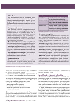 26 Engenharia de Software Magazine- Documento de Requisitos
• Serve como mecanismo de comunicação para os stakeholders
(i.e. as partes interessadas do projeto);
• Captura e documenta os requisitos do projeto e serve de
referência para testes, manutenção e evolução do sistema.
O documento de requisitos de um projeto tem o objetivo de
documentar o escopo do sistema a ser desenvolvido. Nesse
sentido, o documento de requisitos deve conter:
• Introdução e visão geral do documento
• Descrição de requisitos funcionais
• Descrição de requisitos não-funcionais
• Escopo não contemplado (de funcionalidades)
• Documentação de apoio
É importante perceber a importância do documento de
requisitos como determinante para o sucesso de um projeto.
Ele identifica quais funcionalidades fazem parte ou não do
escopo do sistema. A seção seguinte apresenta um exemplo
de um documento de projeto ilustrando e complementando
os pontos destacados acima.
Exemplificando o Documento de Requisitos
O engenheiro de software, ao elaborar o documento de re-
quisitos, deve buscar um compromisso de comunicar bem as
funcionalidades do sistema a ser desenvolvido e da definição
em detalhes com clareza e consistência para os programa-
dores e engenheiros de testes (responsáveis pela implemen-
tação do sistema e elaboração e execução de plano de testes,
respectivamente).
A Tabela 1 apresenta uma relação dos itens consideradas im-
prescindíveisemumdocumentoderequisitos.Arelaçãodeitens
destacadosnaTabela1nãopressupõeaintençãodesercompleto,
mas de apontar os itens considerados como obrigatórios num
documento de requisitos. Cabe destacar que os itens sugeridos
para compor um documento de requisitos, conforme apresen-
tado na Tabela 1, leva em consideração as recomendações de
1. Introdução
Este documento descreve um sistema que prover
notícias e conteúdo online, denominado de Sistema
Exemplo, a ser desenvolvido para a Empresa XYZ. Seu
propósito é prover notícias sobre os mais variados con-
teúdos, permitindo acesso integral apenas aos usuários
leitores cadastrados no sistema.
Visão geral do documento
Esta introdução fornece as informações necessárias
para utilizar este documento, explicitando seus obje-
tivos e as convenções que foram adotadas no texto. As
demais seções apresentam a especificação do sistema
Exemplo e estão organizadas como descrito abaixo.
Requisitos funcionais: compreende o conjunto de
requisitos funcionais do sistema a ser desenvolvido,
descrevendo suas prioridades.
Requisitos não funcionais: contém os requisitos não
funcionaisdosistemaaserdesenvolvido,divididosemre-
quisitos de produto, processo e plataforma tecnológica.
Escopo não contemplado: descreve as funcionalida-
des que são relacionadas com o sistema, mas que não
fazem parte do escopo do mesmo e, portanto, não serão
implementadas.
Documentação complementar: compreende um
conjunto de documentos complementares que contêm
informações relacionadas ao projeto.
Termos e convenções
Esta parte do documento explica os conceitos de ter-
mos importantes que serão citados no decorrer deste
documento, conforme descrito no quadro abaixo.
Prioridades dos requisitos
A atribuição de prioridade dos requisitos pode ser de três
tipos: essencial, importante e desejável. A prioridade dos
requisitos pode ser usada no gerenciamento do escopo do
projeto e na definição das prioridades para o desenvolvi-
mento do sistema.
Essencial: requisito sem o qual o sistema não entra em
funcionamento. Requisitos essenciais são requisitos im-
prescindíveis, devendo ser disponibilizados na implantação
do sistema.
Importante: requisito sem o qual o sistema entra em
funcionamento, mas de forma não satisfatória. Requisitos
importantes não impedem a implantação do sistema, mas
devem ser implementados o mais breve possível.
Desejável: requisito que, embora não implementado,
ainda permite o sistema funcionar de modo satisfatório
sem comprometer as funcionalidades básicas do sistema.
Requisito desejável é um requisito que pode ser entregue em
qualquer momento sem prejuízo para os serviços oferecidos
pelo sistema.
Termo Descrição
Requisitos funcionais Requisitos de software que compõe o sistema, descrevendo
açõesqueosistemadeveráexecutarquandosolicitado.
Requisitos não funcionais Requisitos de software que compõem o sistema, descrevendo
atributos de qualidade que o sistema deve possuir,ou restrições
queeledevesatisfazer.
Requisitos não técnicos Requisitos não relacionados ao software como, por exemplo,
materialdedivulgaçãodoprojeto(eventos,relatóriostécnicose
outras publicações).Esses requisitos estão fora do escopo deste
documento,podendoserincluídosnoPlanodoProjeto.
Quadro 1฀ ฀ ฀ ฀ ฀ ฀ ฀ ฀
Quadro 1. ฀ ฀ ฀ ฀ ฀ ฀ ฀
 