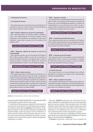 Edição 10 - Engenharia de Software Magazine 27
ENGENHARIA DE REQUISITOS
2. Requisitos Funcionais
2.1 Controle de Acesso
Esta seção apresenta a descrição das funcionalidades de
controle de acesso de usuários além das funcionalidades
para supervisão dos acessos ocorridos.
RF01 - Solicitar cadastro no serviço de recomendação
Este requisito permite aos usuários solicitar à Empresa
XYZ o seu cadastramento no Sistema Exemplo. Essas
solicitações ficam pendentes de aceitação até que sejam
validadas e aprovadas por parte de um funcionário da
Empresa XYZ.
Prioridade: Essencial Importante Desejável
RF02 Registrar cadastro de usuário no serviço de
recomendação
Este requisito permite que um funcionário da Empresa
XYZ valide o cadastro e libere o acesso de um usuário ao
Sistema Exemplo efetuando o seu registro após o usuário
confirmar leitura e aceitação (via Internet) do Termo de
Responsabilidade de Acesso e Uso do Sistema Exemplo.
Prioridade: Essencial Importante Desejável
RF03 - Alterar senha de acesso
Este requisito permite ao usuário trocar sua senha de aces-
so ao sistema. Para efetivar a troca de senha, os seguintes
critérios de segurança serão verificados: tamanho mínimo
e máximo da senha, definição de período de validade da
senha e reuso de senhas anteriores. Estes critérios deverão
ser definidos no banco de dados. A gerência dos critérios de
segurança da senha deverá ser controlada por um sistema
gerenciador de banco de dados (SGBD).
RF04 Autenticar usuário
Este requisito faz a autenticação do usuário através de seu
login e senha e, em seguida, exibe um menu de opções de
acordo com as funcionalidades permitidas ao usuário em
conformidade com seu perfil de acesso. Toda vez que o
usuário efetuar um login no sistema, deverá ser registrada
a abertura de um log de acesso do usuário.
Prioridade: Essencial Importante Desejável
RF05 Consultar permissões de acesso
Este requisito permite que um funcionário da Empresa
XYZ consulte as permissões de acesso de usuários ao siste-
ma, obtendo informação sobre o tipo de acesso e expiração
da permissão de acesso ao sistema.
RF06 Cancelar acesso de usuário
Este requisito permite que qualquer usuário autorizado
(cadastrado) cancele o acesso aos conteúdos do sistema.
Os dados dos usuários para cancelar o acesso ao sistema
devem estar definidos no banco de dados.
2.2 Outros Serviços
Esta seção descreve as funcionalidades para efetuar
alterações nos cadastros de usuários, bem como alteração
cadastral de dependentes.
RF06 Alterar cadastro de usuário
Este requisito permite que um usuário possa alterar di-
retamente seus dados cadastrais no sistema Exemplo, bem
como fazer a inclusão ou exclusão de usuários dependentes
para acesso ao conteúdo do sistema.
Prioridade: Essencial Importante Desejável
Quadro 2฀ ฀ ฀ ฀ ฀ ฀ ฀ ฀
x
x
Prioridade: Essencial Importante Desejávelx
x
Prioridade: Essencial Importante Desejávelx
Prioridade: Essencial Importante Desejávelx
x
documento padrão IEEE-Std 830-1998 recomendado pelo IEEE
e referenciado no quadro de links deste artigo.
O conteúdo exato das seções que compõem um documento de
requisitos, de um modo geral, varia de empresa para empresa.
As subseções, destacadas nos Quadros 1 a 5, ilustram o conte-
údo que compõe um documento de requisitos. O propósito do
sistema Exemplo, usado aqui apenas com fins ilustrativos, é
similar ao de um sistema como o de portais de jornais e revis-
tas e outros provedores de conteúdo que permitem o acesso a
conteúdo, como o portal UOL, apenas a clientes devidamente
cadastrados no sistema.
Note que o Quadro 1 apresenta uma visão geral do docu-
mento e identifica um subconjunto de termos e convenções que
pode caracterizar o projeto. Todo e qualquer termo, convenção
adotada ou abreviações deveriam ser apresentadas nesta seção
a fim de comunicar às partes envolvidas e interessadas (i.e. os
stakeholders) o seu significado. Isto visa prover os stakeholders
com as denominações corretas empregadas no projeto.
A seção seguintwe apresenta a segunda parte do documento
de requisitos que contém descrição dos Requisitos Funcionais
(RFs), conforme ilustrado no Quadro 2.
O Quadro 2 apresenta a descrição de um conjunto de
 