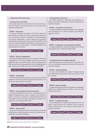 28 Engenharia de Software Magazine- Documento de Requisitos
3. Requisitos Não Funcionais
3.1 Requisitos do Produto
Esta seção apresenta a descrição do conjunto de requi-
sitos do Sistema Exemplo para prover conteúdo para
usuários cadastrados.
RNF01 Segurança
O Sistema Exemplo da empresa XYZ deve dispor de
mecanismos de segurança para a autenticação de usuá-
rios e controle de acesso a conteúdos e funcionalidades
do sistema, garantindo o acesso apenas para usuários
cadastrados. O site deverá utilizar protocolo HTTPS, com
uso de certificado digital, garantindo a autenticação do
servidor, bem como proteção e confidencialidade das
informações em trânsito.
RNF02 Senha criptografada
O sistema Exemplo deverá prover o usuário com senha
criptografada. O sistema Exemplo deve fazer uso de um
algoritmo que não permita obter a senha criptografada.
Este mecanismo de criptografia deverá ser implementado
pelo sistema gerenciador de banco de dados (SGBD).
RNF03 Usabilidade
O sistema Exemplo deve prover o usuário com interface
simples e intuitiva, de fácil navegação para facilitar o uso
do mesmo por parte dos usuários.
RNF04 Apresentação da interface gráfica
O sistema Exemplo deve fazer uso, exclusivamente, da
língua Portuguesa para todo e qualquer texto apresen-
tado no portal de conteúdos e adicionalmente deve ser
executado no browser Internet Explorer, versão 6.0 ou
superior, com resolução 800 x 600.
RNF05 Ajuda online
O sistema Exemplo deve prover os usuários com Ajuda
online para orientá-lo quanto ao acesso e uso das funcio-
nalidades do sistema Exemplo.
3.2 Requisitos do Processo
Esta seção apresenta a descrição dos requisitos re-
lativos ao processo utilizado no desenvolvimento do
sistema Exemplo.
RNF06 Arquitetura de software
A implementação do sistema Exemplo deve empregar
uma arquitetura de 3 (três) camadas: apresentação,
negócio e dados.
RNF07 Linguagem de programação adotada
A implementação do sistema Exemplo deve utilizar
a linguagem Java, adotando padrão J2EE.
3.2 Requisitos de Tecnologia Adotada
Esta seção apresenta a descrição dos requisitos rela-
tivos às tecnologias adotadas no desenvolvimento do
sistema Exemplo.
RNF08 Disponibilidade
O portal de conteúdos do sistema Exemplo deverá
estar disponível aos usuários 24 horas por dia e 7 dias
por semana.
RNF09 Banco de dados
A implementação do sistema Exemplo deve empregar
o SQL Server 2005 Enterprise Edition como servidor
de banco de dados.
RNF10 Componentização
Cada componente do sistema Exemplo deve ser um
JAR, os quais deverão ser incluídos em um arquivo
WAR (centralizador). Os arquivos JAR ficarão em
projetos distintos.
Prioridade: Essencial Importante Desejávelx
Prioridade: Essencial Importante Desejávelx
Prioridade: Essencial Importante Desejávelx
Prioridade: Essencial Importante Desejávelx
Prioridade: Essencial Importante Desejávelx
Prioridade: Essencial Importante Desejávelx
Prioridade: Essencial Importante Desejávelx
Prioridade: Essencial Importante Desejávelx
Prioridade: Essencial Importante Desejávelx
Prioridade: Essencial Importante Desejávelx
Quadro 3.฀ ฀ ฀ ฀ ฀ ฀ ฀ ฀
 
