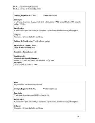 DER – Documento de Requisitos
SIGLA – Nome do Sistema Proposto


Código_Requisito: RPSW01               Prioridade: Baixa

Descrição:
O software deverá ser desenvolvido com a ferramenta CASE Visual Studio 2008 gerando
código VB.Net.

Justificativa:
A justificativa para esta restrição é que esta é plataforma-padrão adotada pela empresa.

Origem:
Mauricio – Gerente da Software House

Critério de Verificação: Verificação de código

Satisfação do Cliente: Baixa
Grau de Estabilidade: Alta

Requisitos Dependentes: não

Conflitos: não
Materiais de Suporte (Anexos):
Anexo A – Entrevista com o patrocinador 16-06-2008
Histórico:
Criado em 01 de junho de 2008




Tipo:
Requisitos de Plataforma de Software

Código_Requisito: RPSW03               Prioridade: Baixa

Descrição:
O software deverá ter com SGDB o Oracle 10i.

Justificativa:
A justificativa para esta restrição é que esta é plataforma-padrão adotada pela empresa.

Origem:
Mauricio – Gerente da Software House



                                                                                      10
 