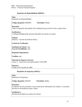 DER – Documento de Requisitos
SIGLA – Nome do Sistema Proposto


       Requisitos de Disponibilidade (RDISP):

Tipo:
Requisitos de Disponibilidade

Código_Requisito: RDISP01             Prioridade: Média

Descrição:
Todas as operações não poderão ficar indisponíveis por mais de vinte e quatro horas.

Justificativa:
A indisponibilidade pode acarretar descrédito do sistema ao usuário.

Origem:
Mauricio – Gerente da Software House

Critério de Verificação:

Satisfação do Cliente: Alta
Grau de Estabilidade: Alta

Requisitos Dependentes:

Conflitos: não

Materiais de Suporte (Anexos):
Anexo A – Entrevista com o patrocinador 16-06-2008

Histórico:
Criado em 01 de junho de 2008

       Requisitos de Segurança (RSEG):

Tipo:
Requisitos de Segurança

Código_Requisito: RSEG01             Prioridade: Média

Descrição:
O software não deve permitir o acesso indevido às informações dos usuários. As mesmas
deverão ser acessadas por login e senha.

Justificativa:
Permitir privacidade aos usuários do sistema.



                                                                                       12
 