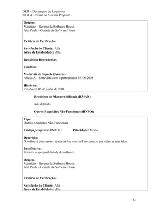 DER – Documento de Requisitos
SIGLA – Nome do Sistema Proposto

Origem:
Mauricio – Gerente da Software House.
Ana Paula – Gerente da Software House


Critério de Verificação:

Satisfação do Cliente: Alta
Grau de Estabilidade: Alta

Requisitos Dependentes:

Conflitos:

Materiais de Suporte (Anexos):
Anexo A – Entrevista com o patrocinador 16-06-2008

Histórico:
Criado em 03 de junho de 2008

       Requisitos de Manutenibilidade (RMAN):

       Não definido.

       Outros Requisitos Não-Funcionais (RNFO):

Tipo:
Outros Requisitos Não-Funcionais

Código_Requisito: RNFO01              Prioridade: Média

Descrição:
O software deve prover ajuda on-line sensível ao contexto em todas as suas telas..

Justificativa:
Permitir a apreensibilidade do software.

Origem:
Mauricio – Gerente da Software House.
Ana Paula – Gerente da Software House


Critério de Verificação:

Satisfação do Cliente: Alta
Grau de Estabilidade: Alta


                                                                                     13
 