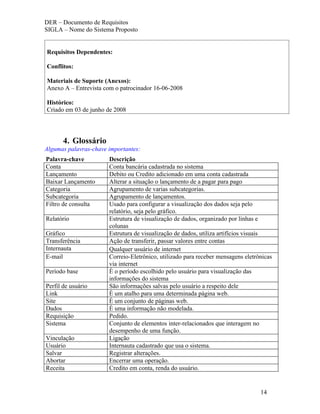 DER – Documento de Requisitos
SIGLA – Nome do Sistema Proposto


Requisitos Dependentes:

Conflitos:

Materiais de Suporte (Anexos):
Anexo A – Entrevista com o patrocinador 16-06-2008

Histórico:
Criado em 03 de junho de 2008




       4. Glossário
Algumas palavras-chave importantes:
Palavra-chave          Descrição
Conta                  Conta bancária cadastrada no sistema
Lançamento             Debito ou Credito adicionado em uma conta cadastrada
Baixar Lançamento      Alterar a situação o lançamento de a pagar para pago
Categoria              Agrupamento de varias subcategorias.
Subcategoria           Agrupamento de lançamentos.
Filtro de consulta     Usado para configurar a visualização dos dados seja pelo
                       relatório, seja pelo gráfico.
Relatório              Estrutura de visualização de dados, organizado por linhas e
                       colunas
Gráfico                Estrutura de visualização de dados, utiliza artifícios visuais
Transferência          Ação de transferir, passar valores entre contas
Internauta             Qualquer usuário de internet
E-mail                 Correio-Eletrônico, utilizado para receber mensagens eletrônicas
                       via internet
Período base           È o período escolhido pelo usuário para visualização das
                       informações do sistema
Perfil de usuário      São informações salvas pelo usuário a respeito dele
Link                   È um atalho para uma determinada página web.
Site                   È um conjunto de páginas web.
Dados                  È uma informação não modelada.
Requisição             Pedido.
Sistema                Conjunto de elementos inter-relacionados que interagem no
                       desempenho de uma função.
Vinculação             Ligação
Usuário                Internauta cadastrado que usa o sistema.
Salvar                 Registrar alterações.
Abortar                Encerrar uma operação.
Receita                Credito em conta, renda do usuário.


                                                                                  14
 