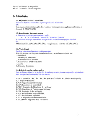 DER – Documento de Requisitos
SIGLA – Nome do Sistema Proposto



1. Introdução.
   1.1. Objetivo Geral do Documento.
   Expressar de forma resumida o objetivo geral deste documento.
   EX:
   Este documento tem informações dos requisitos iniciais para concepção de um Sistema de
   Controle de XXXXXXXX.

   1.2. Propósito do Sistema (escopo).
   a) Identificar o sistema por um nome e sigla.
          Ex.: SCOF – Sistema de Controle de Orçamento Familiar.
   b) Descrever o escopo do sistema, qual problema este sistema se propõe resolver.
   Ex:
    O Sistema SIGLA (XXXXXXXXXXX) visa gerenciar e controlar o XXXXXXXX.

   1.3. Visão Geral.
   Explicar como este documento está organizado.
    Este documento está disposto numa forma linear e as seções do mesmo são:
    1. Introdução
    2. Informações do Cliente
    3. Características do Sistema
    4. Requisitos de Interfaces Externa
    7. Anexo
    8. Glossário do sistema

   1.4. Definições, siglas e abreviações.
   Esta seção deve fornecer as definições de todos os termos, siglas e abreviações necessárias
   para interpretar corretamente este documento.

   SIGLA: Sistema XXXXXXXXXXXXX (Ex: SIP – Sistema de Controle de Pesquisas)
   RF: Requisito Funcional
   RPER: Requisitos de Performance
   RUSA: Requisitos de Usabilidade
   RPHW: Requisitos de Plataforma de Hardware
   RPSW: Requisitos de Plataforma de Software
   RPOR Requisitos de Portabilidade
   RDISP:Requisitos de Disponibilidade
   RSEG: Requisitos de Segurança
   RMAN: Requisitos de Manutenibilidade
   RNFO: Outros Requisitos Não-Funcionais




                                                                                     2
 