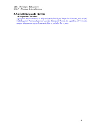 DER – Documento de Requisitos
SIGLA – Nome do Sistema Proposto

3. Características do Sistema
   3.1 Requisitos Funcionais.
   Especificar detalhadamente os Requisitos Funcionais que devem ser atendidos pelo sistema.
   Cada Requisito Funcional deve ser descrito da seguinte forma. Em seguida a este requisito,
   seguem alguns como exemplo, para facilitar o trabalho dos grupos.




                                                                                    4
 