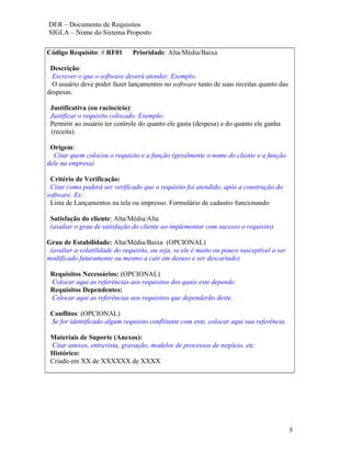 DER – Documento de Requisitos
SIGLA – Nome do Sistema Proposto

Código Requisito: # RF01        Prioridade: Alta/Média/Baixa

 Descrição:
  Escrever o que o software deverá atender. Exemplo:
  O usuário deve poder fazer lançamentos no software tanto de suas receitas quanto das
despesas.

 Justificativa (ou raciocício):
 Justificar o requisito colocado. Exemplo:
 Permitir ao usuário ter controle do quanto ele gasta (despesa) e do quanto ele ganha
 (receita).

 Origem:
  Citar quem colocou o requisito e a função (geralmente o nome do cliente e a função
dele na empresa)

 Critério de Verificação:
 Citar como poderá ser verificado que o requisito foi atendido, após a construção do
software. Ex:
 Lista de Lançamentos na tela ou impresso. Formulário de cadastro funcionando

 Satisfação do cliente: Alta/Média/Alta
 (avaliar o grau de satisfação do cliente ao implementar com sucesso o requisito)

Grau de Estabilidade: Alta/Média/Baixa (OPCIONAL)
 (avaliar a volatilidade do requisito, ou seja, se ele é muito ou pouco susceptível a ser
modificado futuramente ou mesmo a cair em desuso e ser descartado)

 Requisitos Necessários: (OPCIONAL)
 Colocar aqui as referências aos requisitos dos quais este depende.
 Requisitos Dependentes:
 Colocar aqui as referências aos requisitos que dependerão deste.

 Conflitos: (OPCIONAL)
 Se for identificado algum requisito conflitante com este, colocar aqui sua referência.

 Materiais de Suporte (Anexos):
 Citar anexos, entrevista, gravação, modelos de processos de negócio, etc.
 Histórico:
 Criado em XX de XXXXXX de XXXX




                                                                                            5
 