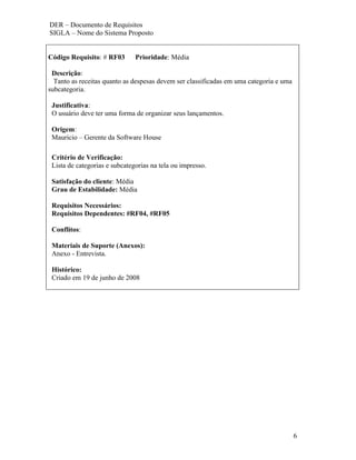 DER – Documento de Requisitos
SIGLA – Nome do Sistema Proposto


Código Requisito: # RF03       Prioridade: Média

 Descrição:
  Tanto as receitas quanto as despesas devem ser classificadas em uma categoria e uma
subcategoria.

 Justificativa:
 O usuário deve ter uma forma de organizar seus lançamentos.

 Origem:
 Mauricio – Gerente da Software House

 Critério de Verificação:
 Lista de categorias e subcategorias na tela ou impresso.

 Satisfação do cliente: Média
 Grau de Estabilidade: Média

 Requisitos Necessários:
 Requisitos Dependentes: #RF04, #RF05

 Conflitos:

 Materiais de Suporte (Anexos):
 Anexo - Entrevista.

 Histórico:
 Criado em 19 de junho de 2008




                                                                                        6
 