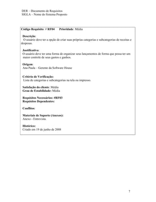 DER – Documento de Requisitos
SIGLA – Nome do Sistema Proposto



Código Requisito: # RF04       Prioridade: Média

 Descrição:
  O usuário deve ter a opção de criar suas próprias categorias e subcategorias de receitas e
despesas.

 Justificativa:
 O usuário deve ter uma forma de organizar seus lançamentos de forma que possa ter um
 maior controle de seus gastos e ganhos.

 Origem:
 Ana Paula – Gerente da Software House

 Critério de Verificação:
 Lista de categorias e subcategorias na tela ou impresso.

 Satisfação do cliente: Média
 Grau de Estabilidade: Média

 Requisitos Necessários: #RF03
 Requisitos Dependentes:

 Conflitos:

 Materiais de Suporte (Anexos):
 Anexo - Entrevista.

 Histórico:
 Criado em 19 de junho de 2008




                                                                                         7
 
