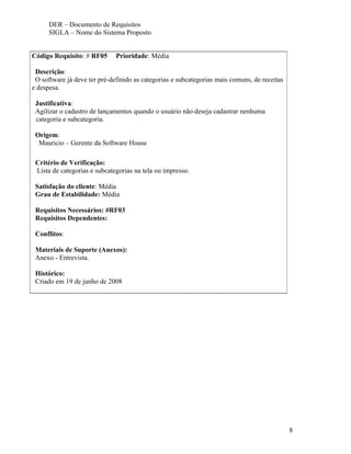 DER – Documento de Requisitos
      SIGLA – Nome do Sistema Proposto


Código Requisito: # RF05      Prioridade: Média

 Descrição:
 O software já deve ter pré-definido as categorias e subcategorias mais comuns, de receitas
e despesa.

 Justificativa:
 Agilizar o cadastro de lançamentos quando o usuário não deseja cadastrar nenhuma
 categoria e subcategoria.

 Origem:
  Mauricio – Gerente da Software House

 Critério de Verificação:
 Lista de categorias e subcategorias na tela ou impresso.

 Satisfação do cliente: Média
 Grau de Estabilidade: Média

 Requisitos Necessários: #RF03
 Requisitos Dependentes:

 Conflitos:

 Materiais de Suporte (Anexos):
 Anexo - Entrevista.

 Histórico:
 Criado em 19 de junho de 2008




                                                                                              8
 