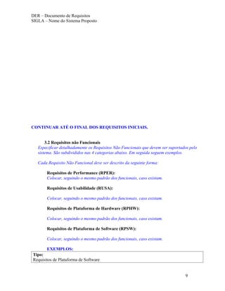 DER – Documento de Requisitos
SIGLA – Nome do Sistema Proposto




CONTINUAR ATÉ O FINAL DOS REQUISITOS INICIAIS.


       3.2 Requisitos não Funcionais
   Especificar detalhadamente os Requisitos Não Funcionais que devem ser suportados pelo
   sistema. São subdivididos nas 4 categorias abaixo. Em seguida seguem exemplos.

   Cada Requisito Não Funcional deve ser descrito da seguinte forma:

       Requisitos de Performance (RPER):
       Colocar, seguindo o mesmo padrão dos funcionais, caso existam.

       Requisitos de Usabilidade (RUSA):

       Colocar, seguindo o mesmo padrão dos funcionais, caso existam.

       Requisitos de Plataforma de Hardware (RPHW):

       Colocar, seguindo o mesmo padrão dos funcionais, caso existam.

       Requisitos de Plataforma de Software (RPSW):

       Colocar, seguindo o mesmo padrão dos funcionais, caso existam.

       EXEMPLOS:
Tipo:
Requisitos de Plataforma de Software


                                                                                 9
 