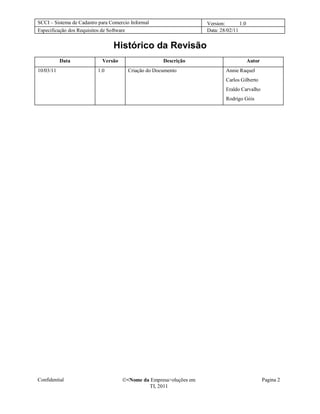 SCCI – Sistema de Cadastro para Comercio Informal                   Version:       1.0
Especificação dos Requisitos de Software                            Data: 28/02/11


                                 Histórico da Revisão
           Data             Versão                   Descrição                           Autor
10/03/11                  1.0          Criação do Documento                 Annie Raquel
                                                                            Carlos Gilberto
                                                                            Eraldo Carvalho
                                                                            Rodrigo Góis




Confidential                         <Nome da Empresa>oluções em                                Pagina 2
                                              TI, 2011
 