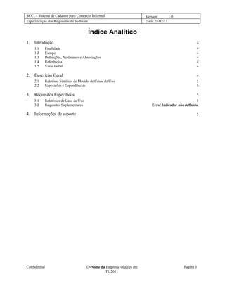 SCCI – Sistema de Cadastro para Comercio Informal                         Version:       1.0
Especificação dos Requisitos de Software                                  Data: 28/02/11


                                            Índice Analítico
1.   Introdução                                                                                          4
     1.1       Finalidade                                                                                4
     1.2       Escopo                                                                                    4
     1.3       Definições, Acrônimos e Abreviações                                                       4
     1.4       Referências                                                                               4
     1.5       Visão Geral                                                                               4

2.   Descrição Geral                                                                                     4
     2.1       Relatório Sintético de Modelo de Casos de Uso                                             5
     2.2       Suposições e Dependências                                                                 5

3.   Requisitos Específicos                                                                              5
     3.1       Relatórios de Caso de Uso                                                                  5
     3.2       Requisitos Suplementares                                       Erro! Indicador não definido.

4.   Informações de suporte                                                                              5




Confidential                               <Nome da Empresa>oluções em                          Pagina 3
                                                    TI, 2011
 