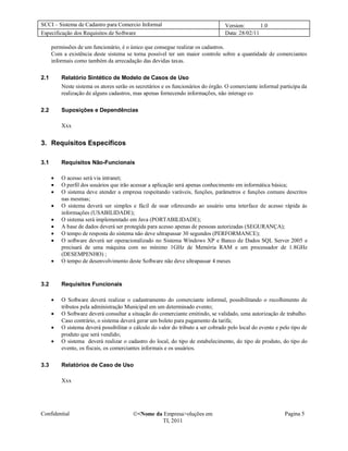 SCCI – Sistema de Cadastro para Comercio Informal                                 Version:       1.0
Especificação dos Requisitos de Software                                          Data: 28/02/11

      permissões de um funcionário, é o único que consegue realizar os cadastros.
      Com a existência deste sistema se torna possível ter um maior controle sobre a quantidade de comerciantes
      informais como também da arrecadação das devidas taxas.

2.1       Relatório Sintético de Modelo de Casos de Uso
          Neste sistema os atores serão os secretários e os funcionários do órgão. O comerciante informal participa da
          realização de alguns cadastros, mas apenas fornecendo informações, não interage co

2.2       Suposições e Dependências

          Xxx


3. Requisitos Específicos

3.1       Requisitos Não-Funcionais

         O acesso será via intranet;
         O perfil dos usuários que irão acessar a aplicação será apenas conhecimento em informática básica;
         O sistema deve atender a empresa respeitando varáveis, funções, parâmetros e funções comuns descritos
          nas mesmas;
         O sistema deverá ser simples e fácil de usar oferecendo ao usuário uma interface de acesso rápida às
          informações (USABILIDADE);
         O sistema será implementado em Java (PORTABILIDADE);
         A base de dados deverá ser protegida para acesso apenas de pessoas autorizadas (SEGURANÇA);
         O tempo de resposta do sistema não deve ultrapassar 30 segundos (PERFORMANCE);
         O software deverá ser operacionalizado no Sistema Windows XP e Banco de Dados SQL Server 2005 e
          precisará de uma máquina com no mínimo 1GHz de Memória RAM e um processador de 1.8GHz
          (DESEMPENHO) ;
         O tempo de desenvolvimento deste Software não deve ultrapassar 4 meses



3.2       Requisitos Funcionais

         O Software deverá realizar o cadastramento do comerciante informal, possibilitando o recolhimento de
          tributos pela administração Municipal em um determinado evento;
         O Software deverá consultar a situação do comerciante emitindo, se validado, uma autorização de trabalho.
          Caso contrário, o sistema deverá gerar um boleto para pagamento da tarifa;
         O sistema deverá possibilitar o cálculo do valor do tributo a ser cobrado pelo local do evento e pelo tipo de
          produto que será vendido;
         O sistema deverá realizar o cadastro do local, do tipo de estabelecimento, do tipo de produto, do tipo do
          evento, os fiscais, os comerciantes informais e os usuários.

3.3       Relatórios de Caso de Uso

          Xxx




Confidential                             <Nome da Empresa>oluções em                                        Pagina 5
                                                  TI, 2011
 