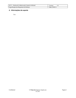 SCCI – Sistema de Cadastro para Comercio Informal                   Version:       1.0
Especificação dos Requisitos de Software                            Data: 28/02/11

4. Informações de suporte

        Xxx




Confidential                         <Nome da Empresa>oluções em                        Pagina 6
                                              TI, 2011
 