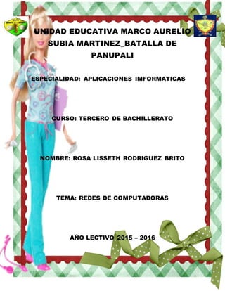 UNIDAD EDUCATIVA MARCO AURELIO
SUBIA MARTINEZ_BATALLA DE
PANUPALI
ESPECIALIDAD: APLICACIONES IMFORMATICAS
CURSO: TERCERO DE BACHILLERATO
NOMBRE: ROSA LISSETH RODRIGUEZ BRITO
TEMA: REDES DE COMPUTADORAS
AÑO LECTIVO 2015 – 2016
 