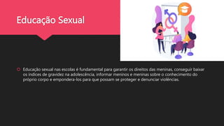 Educação Sexual
 Educação sexual nas escolas é fundamental para garantir os direitos das meninas, conseguir baixar
os índices de gravidez na adolescência, informar meninos e meninas sobre o conhecimento do
próprio corpo e empondera-los para que possam se proteger e denunciar violências.
 