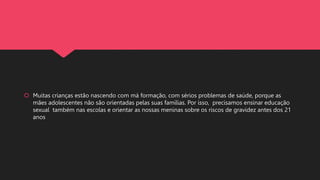  Muitas crianças estão nascendo com má formação, com sérios problemas de saúde, porque as
mães adolescentes não são orientadas pelas suas famílias. Por isso, precisamos ensinar educação
sexual também nas escolas e orientar as nossas meninas sobre os riscos de gravidez antes dos 21
anos
 