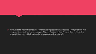  A sexualidade "não está conectada somente aos órgãos genitais tampouco à relação sexual, mas
compreende uma série de processos psicológicos, físicos e sociais de sensações, sentimentos,
trocas afetivas, necessidade de carinho e necessidade de aceitação".
 